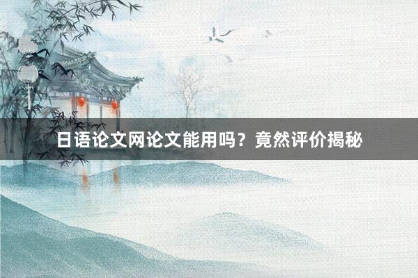 日语论文网论文能用吗？竟然评价揭秘